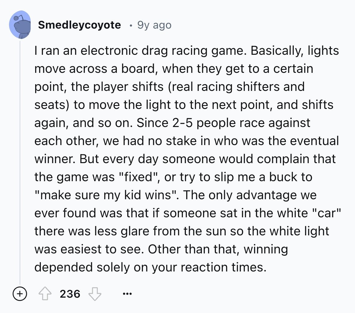 Smedleycoyote 9y ago I ran an electronic drag racing game. Basically, lights move across a board, when they get to a certain point, the player shifts (real racing shifters and seats) to move the light to the next point, and shifts again, and so on. Since 2-5 people race against each other, we had no stake in who was the eventual winner. But every day someone would complain that the game was fixed, or try to slip me a buck to make sure my kid wins. The only advantage we ever found was that if someone sat in the white 