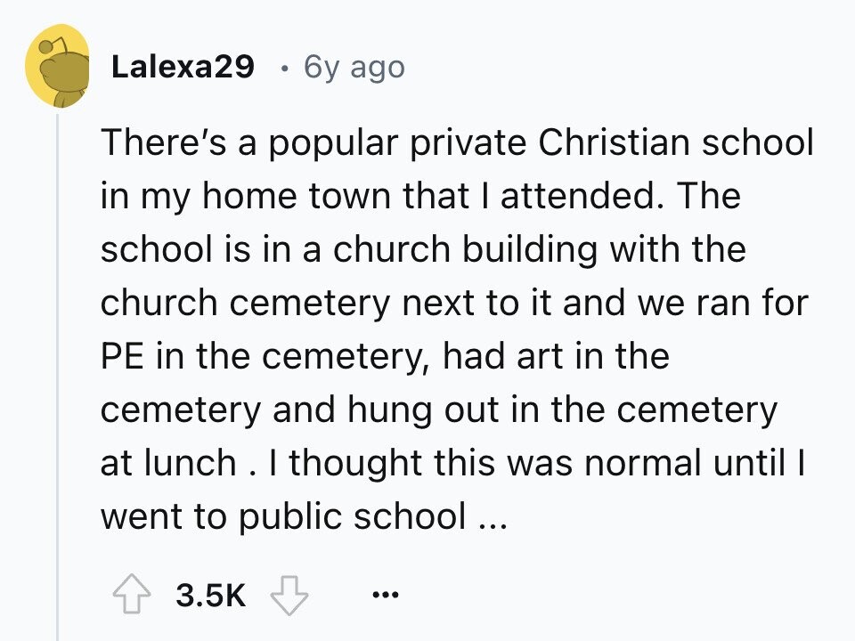 Lalexa29 6y ago There's a popular private Christian school in my home town that I attended. The school is in a church building with the church cemetery next to it and we ran for PE in the cemetery, had art in the cemetery and hung out in the cemetery at lunch . . I thought this was normal until I went to public school ... 3.5K ... 