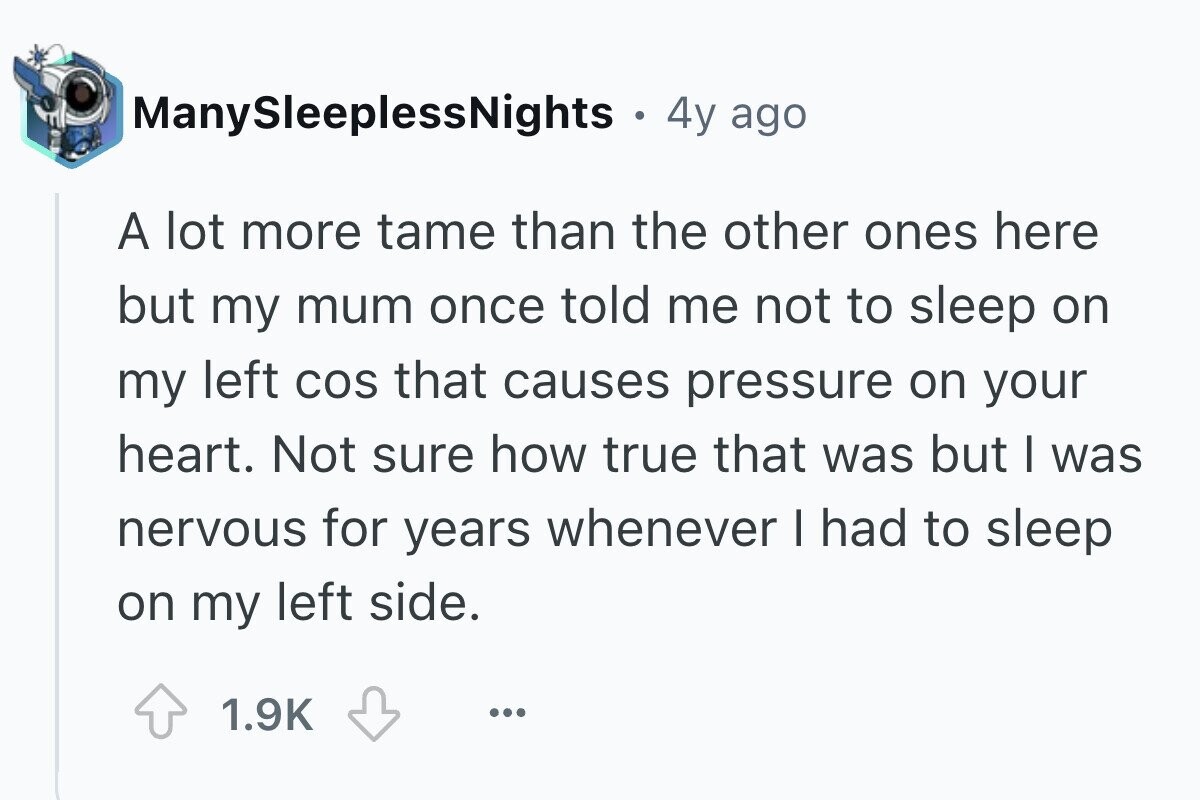 ManySleeplessNights . 4y ago A lot more tame than the other ones here but my mum once told me not to sleep on my left cos that causes pressure on your heart. Not sure how true that was but I was nervous for years whenever I had to sleep on my left side. 1.9K ...