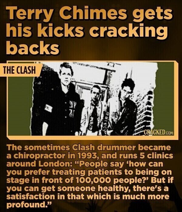 Terry Chimes gets his kicks cracking backs THE CLASH CRACKED.COM The sometimes Clash drummer became a chiropractor in 1993, and runs 5 clinics around London: People say 'how can you prefer treating patients to being on stage in front of 100,000 people?' But if you can get someone healthy, there's a satisfaction in that which is much more profound.