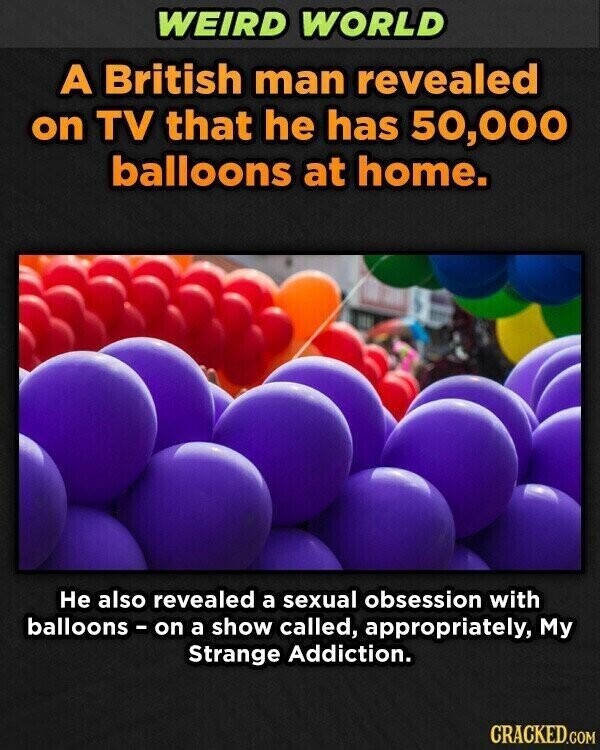 WEIRD WORLD A British man revealed on TV that he has 50,000 balloons at home. Не also revealed a sexual obsession with balloons - on a show called, appropriately, My Strange Addiction. CRACKED.GOM