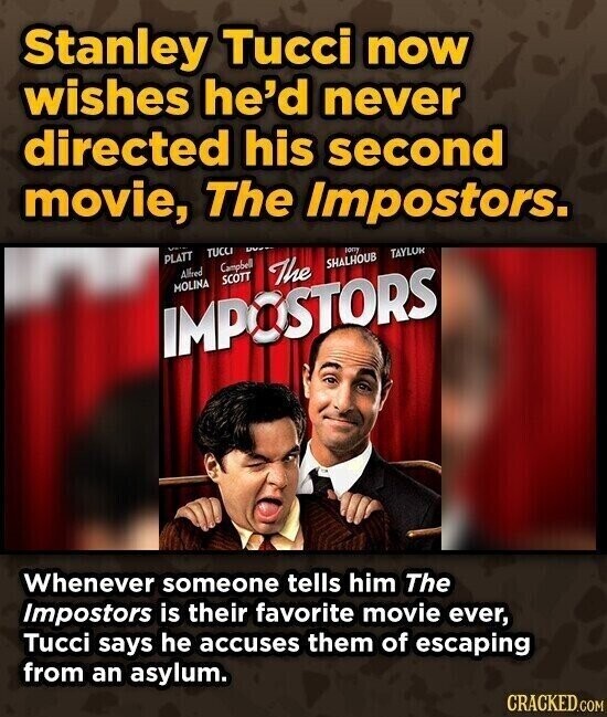 Stanley Tucci now wishes he'd never directed his second movie, The Impostors. TUCCI PLATT Campbell sony Alfred The TAYLOR SHALHOUB SCOTT MOLINA IMPOSTORS Whenever someone tells him The Impostors is their favorite movie ever, Tucci says he accuses them of escaping from an asylum. CRACKED.COM