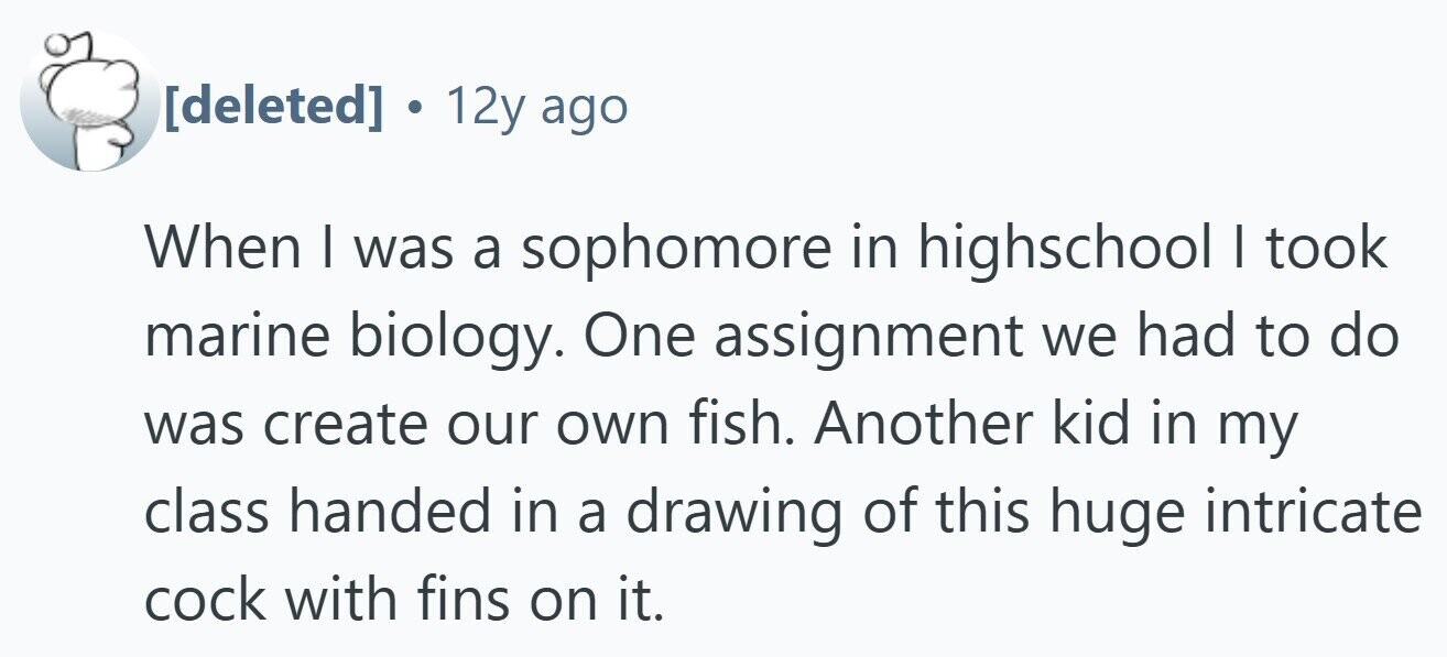 . 12y ago When I was a sophomore in highschool I took marine biology. One assignment we had to do was create our own fish. Another kid in my class handed in a drawing of this huge intricate cock with fins on it.