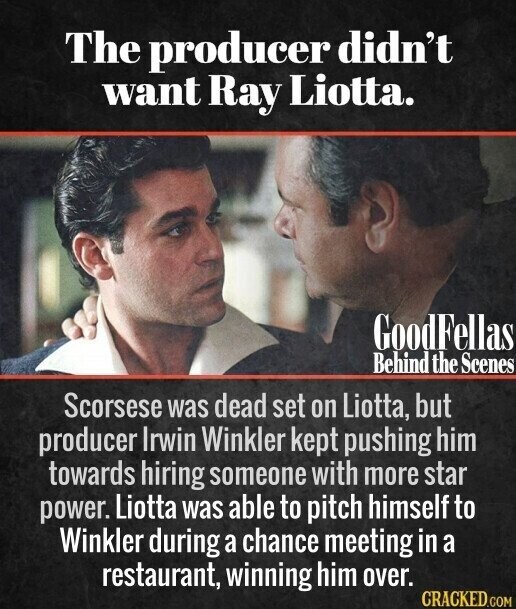 The producer didn't want Ray Liotta. GoodFellas Behind the Scenes Scorsese was dead set on Liotta, but producer Irwin Winkler kept pushing him towards hiring someone with more star power. Liotta was able to pitch himself to Winkler during a chance meeting in a restaurant, winning him over. CRACKED.COM