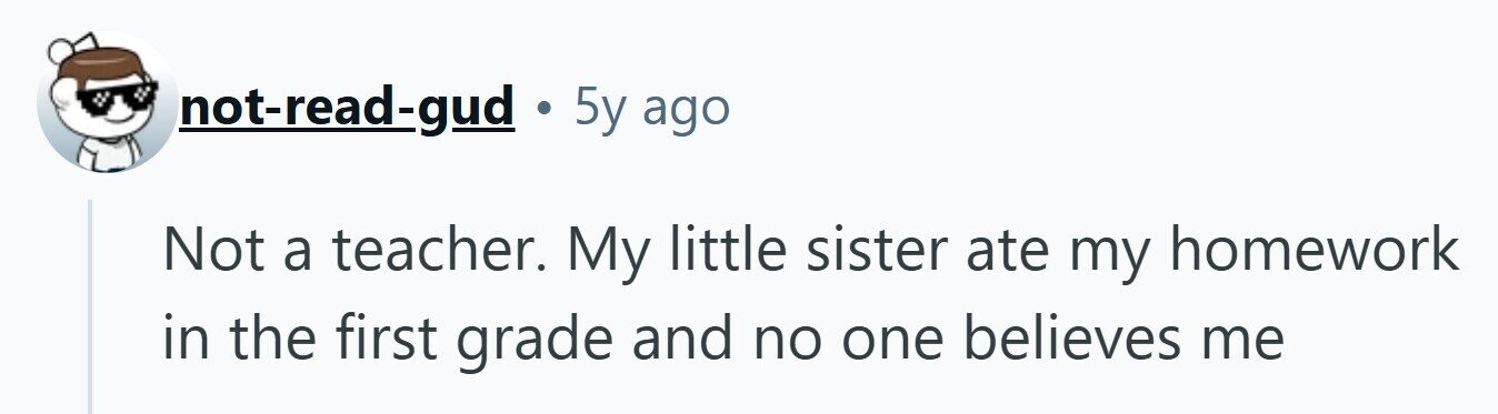 not-read-gud . 5y ago Not a teacher. My little sister ate my homework in the first grade and no one believes me 