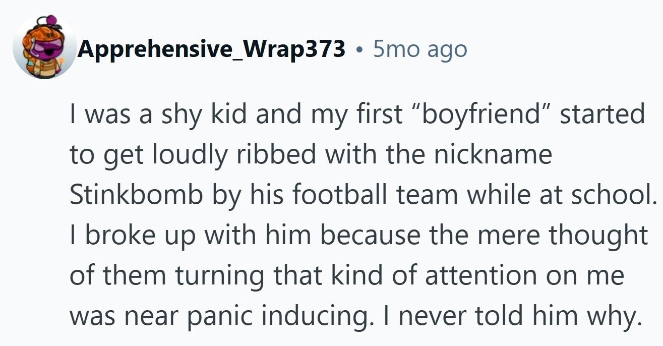 Apprehensive_Wrap373 . 5mo ago I was a shy kid and my first boyfriend started to get loudly ribbed with the nickname Stinkbomb by his football team while at school. I broke up with him because the mere thought of them turning that kind of attention on me was near panic inducing. | never told him why. 