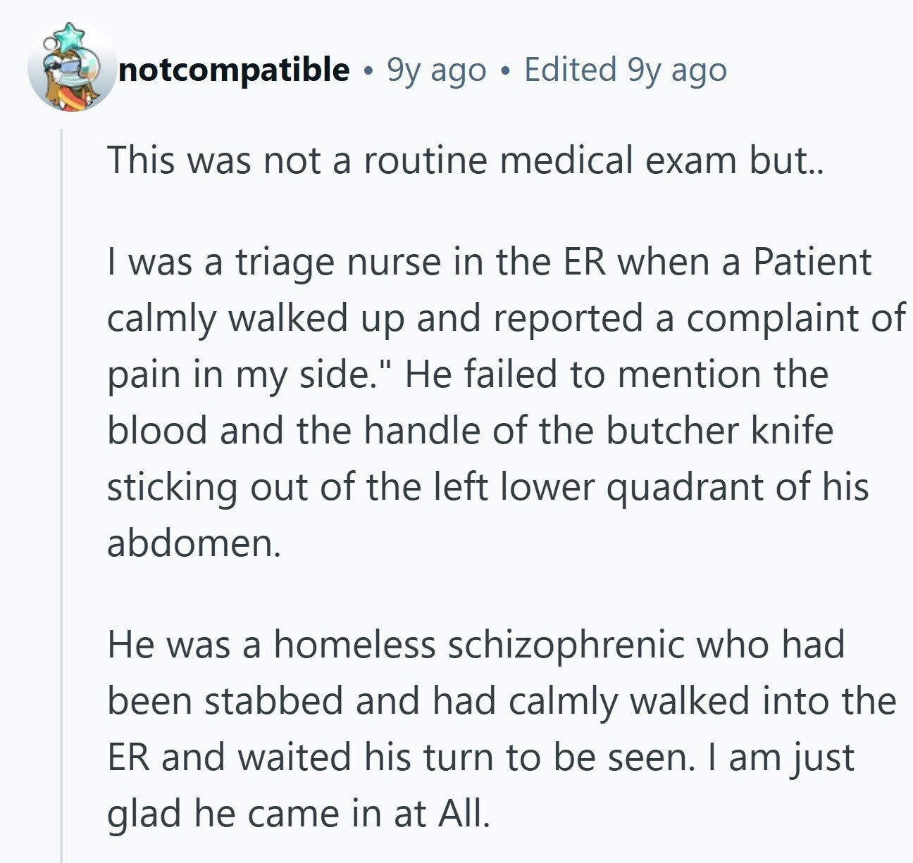 notcompatible 9y ago Edited 9y ago This was not a routine medical exam but.. | was a triage nurse in the ER when a Patient calmly walked up and reported a complaint of pain in my side. Не failed to mention the blood and the handle of the butcher knife sticking out of the left lower quadrant of his abdomen. Не was a homeless schizophrenic who had been stabbed and had calmly walked into the ER and waited his turn to be seen. I am just glad he came in at All. 