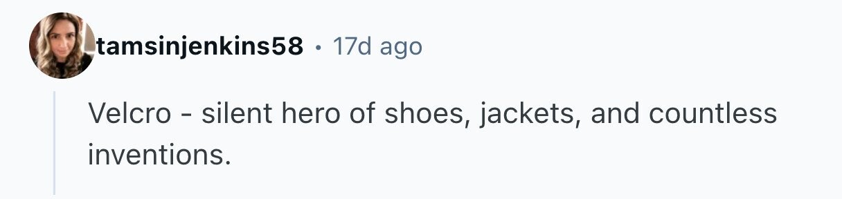 tamsinjenkins58 . 17d ago Velcro - silent hero of shoes, jackets, and countless inventions.