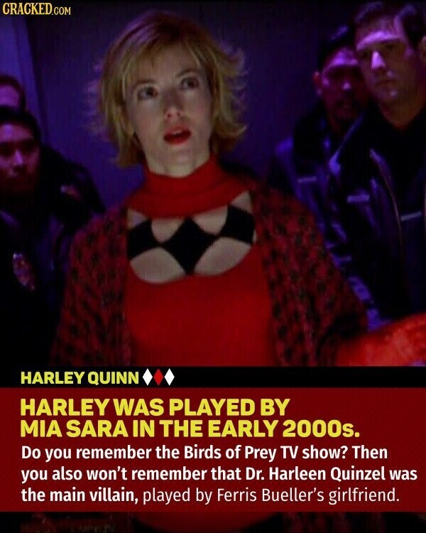 CRACKED.COM HARLEY QUINN HARLEY WAS PLAYED BY MIA SARA IN THE EARLY 2000s. Do you remember the Birds of Prey TV show? Then you also won't remember that Dr. Harleen Quinzel was the main villain, played by Ferris Bueller's girlfriend.
