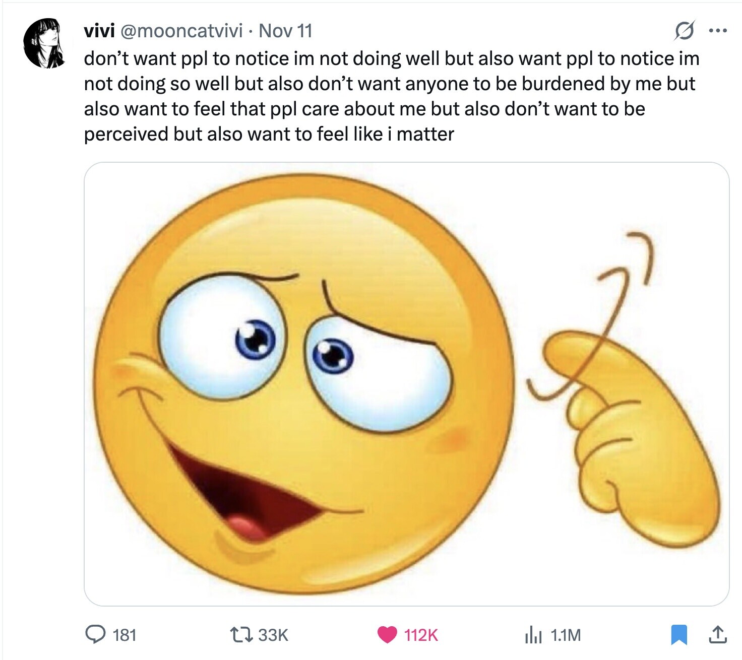 vivi @mooncatvivi Nov 11 O ... don't want ppl to notice im not doing well but also want ppl to notice im not doing so well but also don't want anyone to be burdened by me but also want to feel that ppl care about me but also don't want to be perceived but also want to feel like i matter 181 33K 1.1M 112K 
