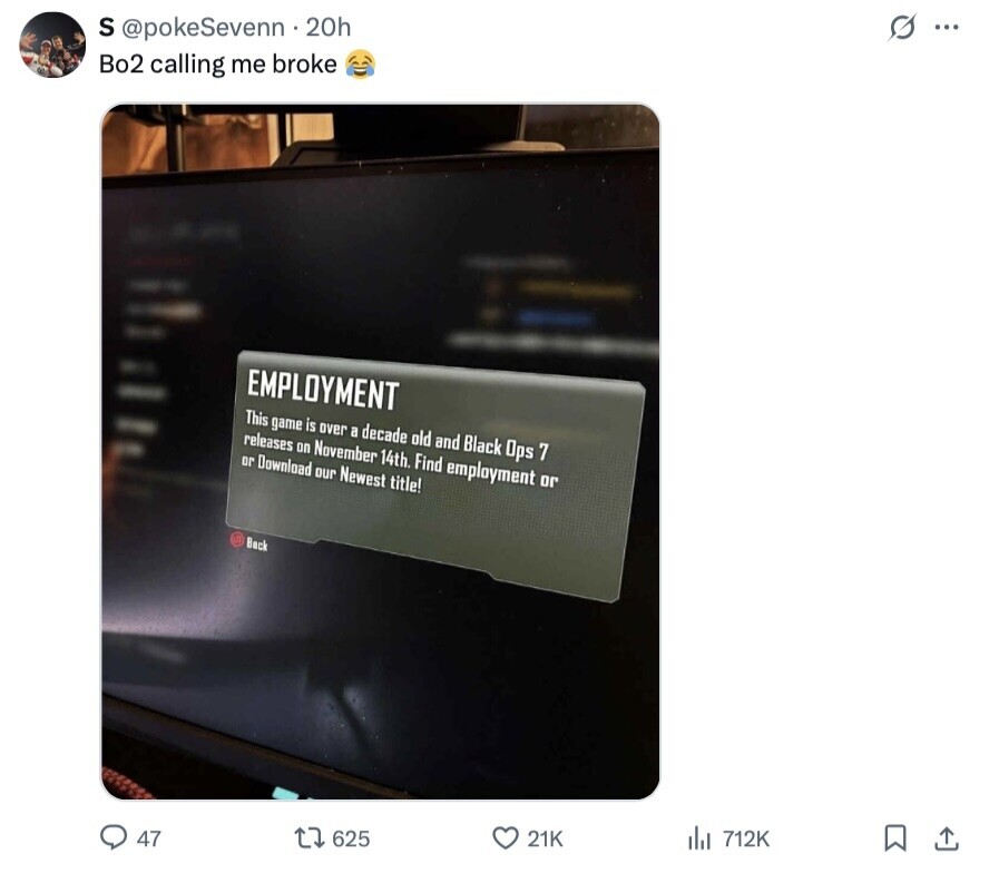 s ١٠٠ S @pokeSevenn 20h Bo2 calling me broke - EMPLOYMENT - This game is over a decade old and Black Ops 7 releases on November 14th. Find employment or - or Download our Newest title! Back 47 625 21K del 712K 