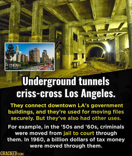 Underground tunnels criss-cross Los Angeles. They connect downtown LA's government buildings, and they're used for moving files securely. But they've also had other uses. For example, in the '50s and '60s, criminals were moved from jail to court through them. In 1960, a billion dollars of tax money were moved through them. CRACKED.COM