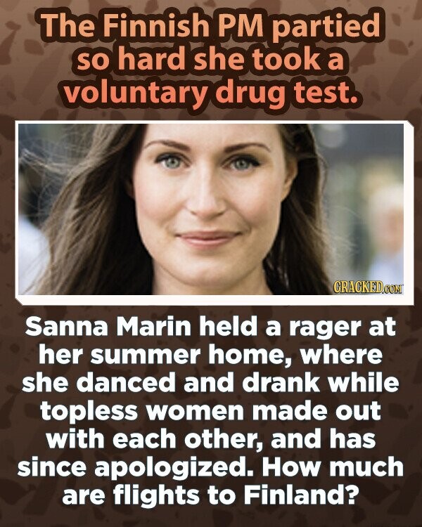 The Finnish PM partied so hard she took a voluntary drug test. CRACKED.COM Sanna Marin held a rager at her summer home, where she danced and drank while topless women made out with each other, and has since apologized. How much are flights to Finland?