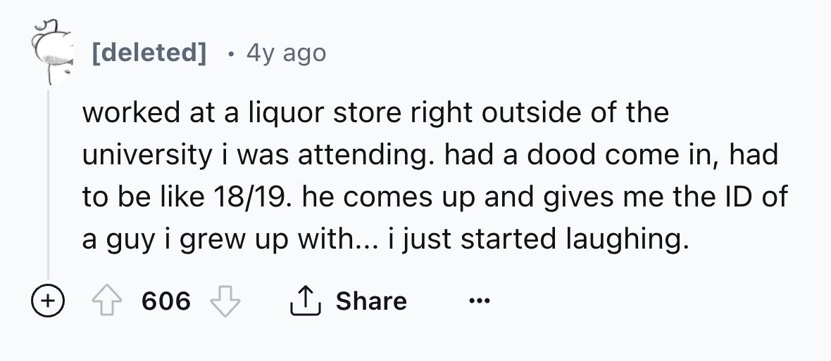 [deleted] e 4y ago worked at a liquor store right outside of the university i was attending. had a dood come in, had to be like 18/19. he comes up and gives me the ID of a guy i grew up with... i just i started laughing. + Share 606 ... 