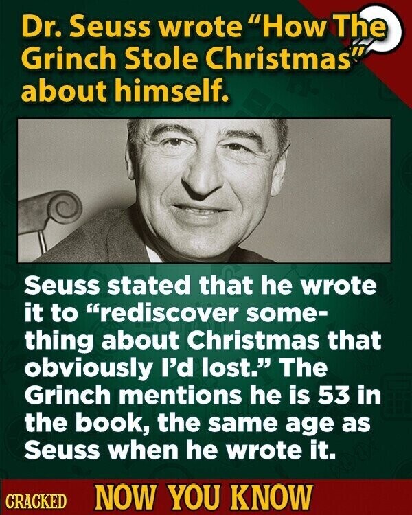 Dr. Seuss wrote How The Grinch Stole Christmas about himself. Seuss stated that he wrote it to rediscover some- thing about Christmas that obviously I'd lost. The Grinch mentions he is 53 in the book, the same age as Seuss when he wrote it. CRACKED NOW YOU KNOW