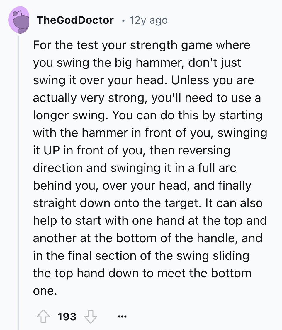 TheGodDoctor 12y ago For the test your strength game where you swing the big hammer, don't just swing it over your head. Unless you are actually very strong, you'll need to use a longer swing. You can do this by starting with the hammer in front of you, swinging it UP in front of you, then reversing direction and swinging it in a full arc behind you, over your head, and finally straight down onto the target. It can also help to start with one hand at the top and another at the bottom of the handle, and in the 