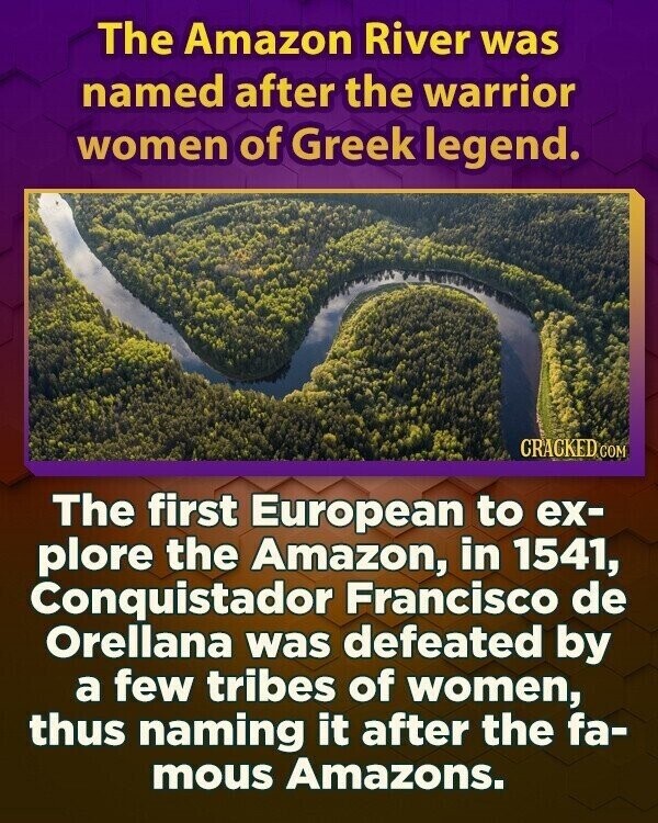 The Amazon River was named after the warrior women of Greek legend. CRACKED COM The first European to ex- plore the Amazon, in 1541, Conquistador Francisco de Orellana was defeated by a few tribes of women, thus naming it after the fa- mous Amazons.