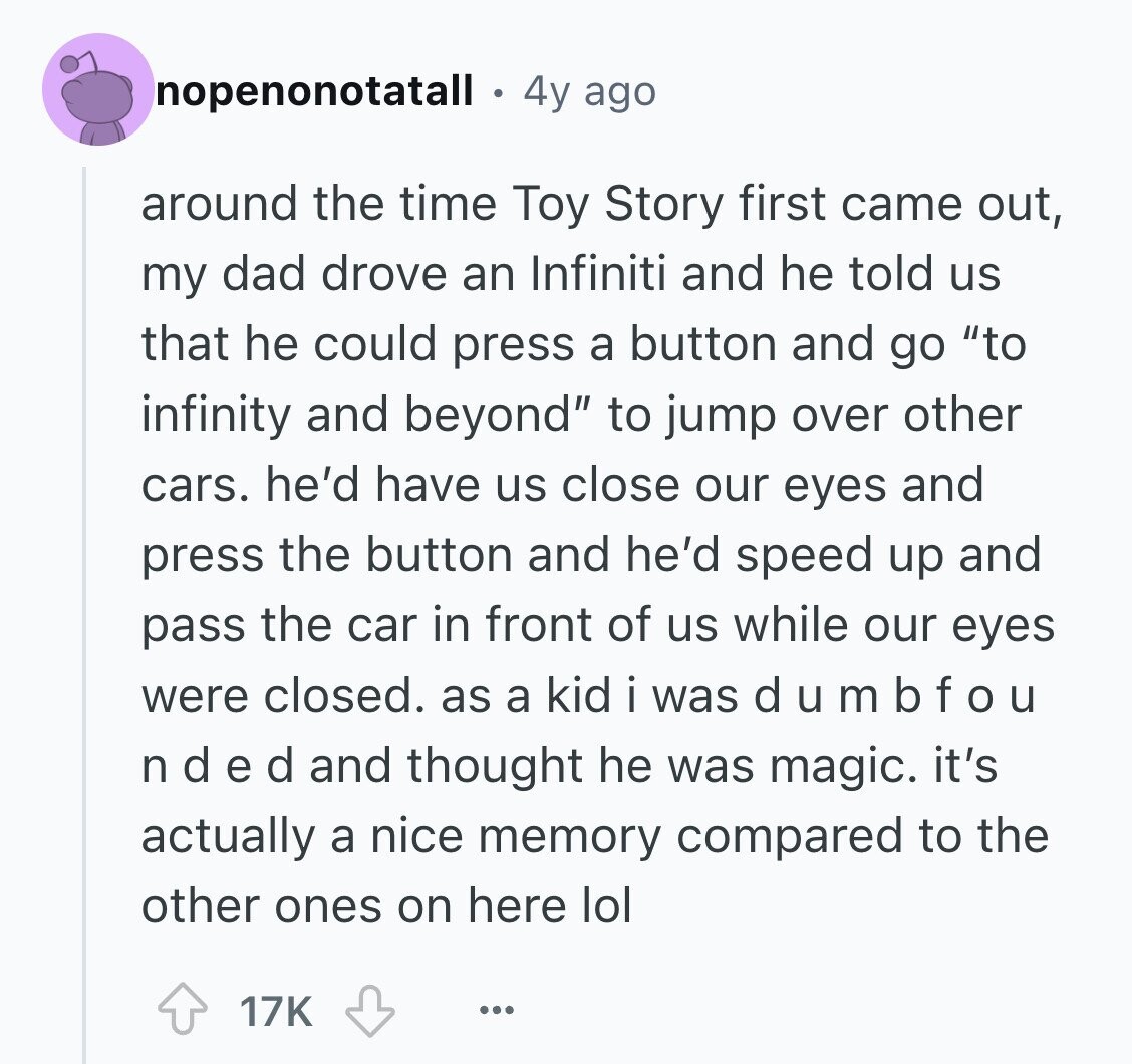 nopenonotatall 4y ago around the time Toy Story first came out, my dad drove an Infiniti and he told us that he could press a button and go to infinity and beyond to jump over other cars. he'd have us close our eyes and press the button and he'd speed up and pass the car in front of us while our eyes were closed. as a kid i was d u m b f o u n d e d and thought he was magic. it's actually a nice memory compared to the other ones on here lol 17K ...