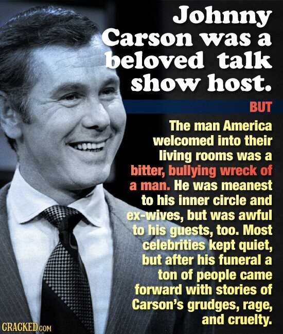 Johnny Carson was a beloved talk show host. BUT The man America welcomed into their living rooms was a bitter, bullying wreck of a man. Не was meanest to his inner circle and ex-wives, but was awful to his guests, too. Most celebrities kept quiet, but after his funeral a ton of people came forward with stories of Carson's grudges, rage, and cruelty. CRACKED COM