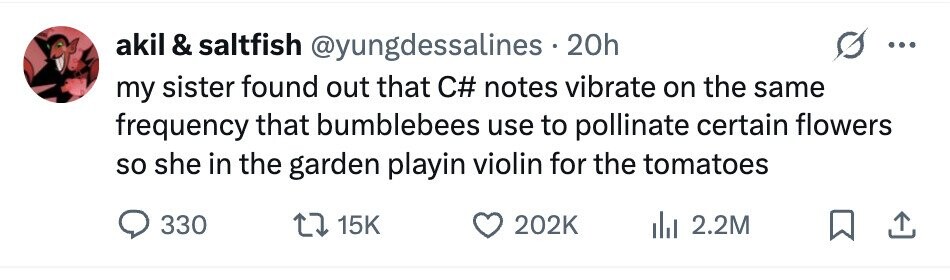 akil & saltfish @yungdessalines.20h ... my sister found out that C# notes vibrate on the same frequency that bumblebees use to pollinate certain flowers so she in the garden playin violin for the tomatoes 330 15K 202K 2.2M