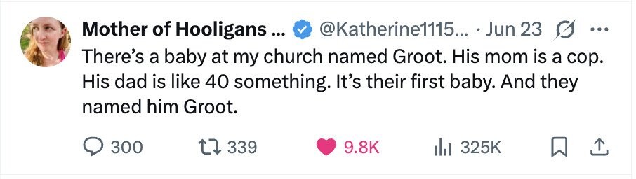 Mother of Hooligans... @Katherine1115... . Jun 23 ... There's a baby at my church named Groot. His mom is a cop. His dad is like 40 something. It's their first baby. And they named him Groot. 300 339 9.8K 325K