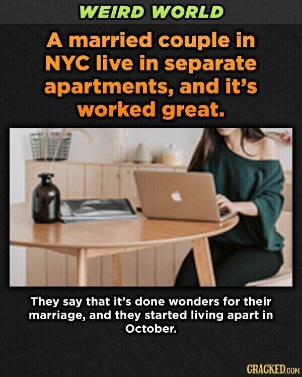 WEIRD WORLD A married couple in NYC live in separate apartments, and it's worked great. They say that it's done wonders for their marriage, and they started living apart in October. CRACKED.GOM
