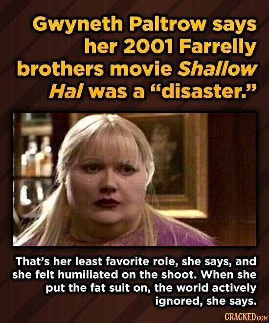 Gwyneth Paltrow says her 2001 Farrelly brothers movie Shallow Hal was a disaster. That's her least favorite role, she says, and she felt humiliated on the shoot. When she put the fat suit on, the world actively ignored, she says. CRACKED.COM