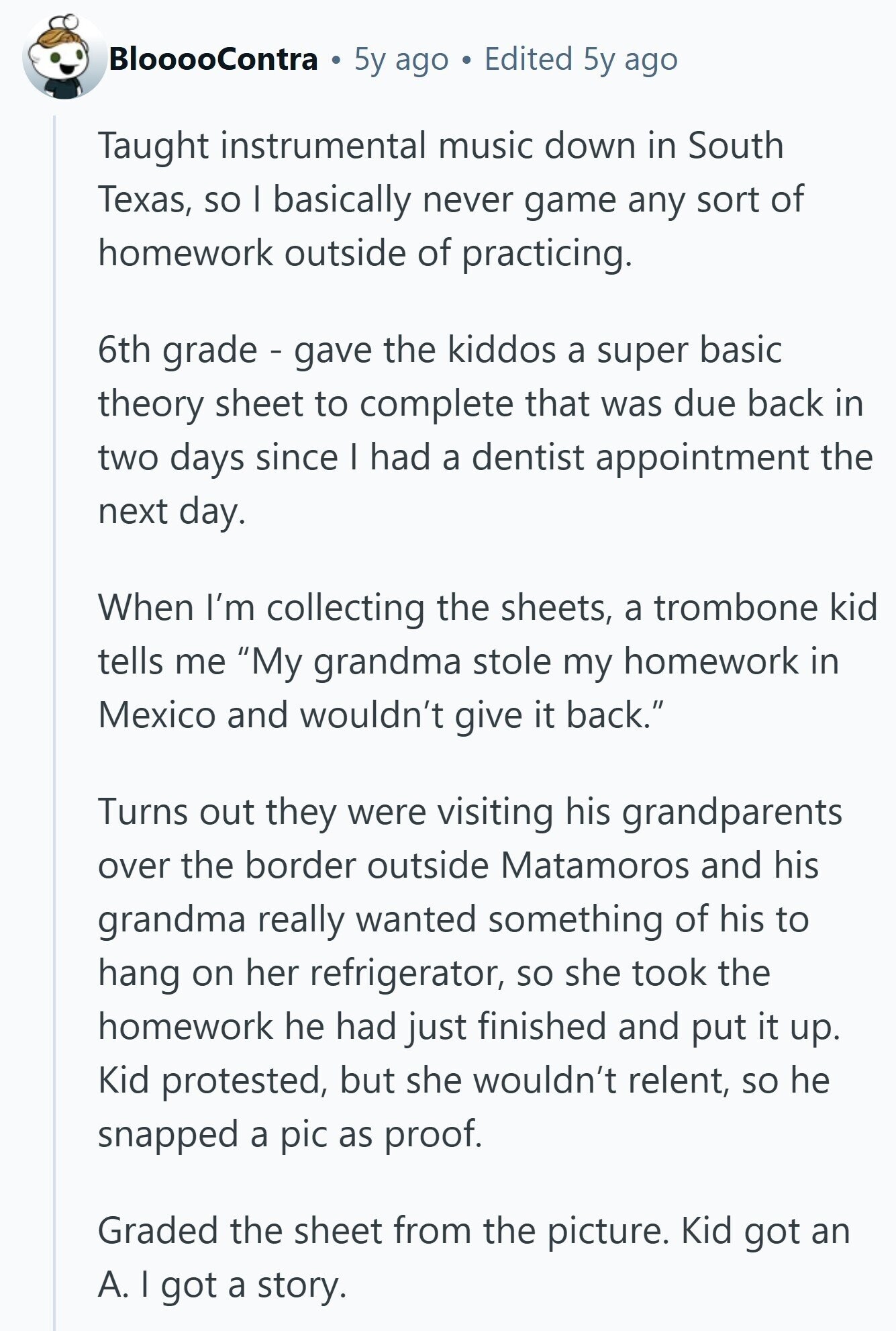 BlooooContra 5y ago Edited 5y ago Taught instrumental music down in South Texas, so I basically never game any sort of homework outside of practicing. 6th grade - gave the kiddos a super basic theory sheet to complete that was due back in two days since I had a dentist appointment the next day. When I'm collecting the sheets, a trombone kid tells me My grandma stole my homework in Mexico and wouldn't give it back. Turns out they were visiting his grandparents over the border outside Matamoros and his grandma really wanted something of his to hang on her refrigerator, so 