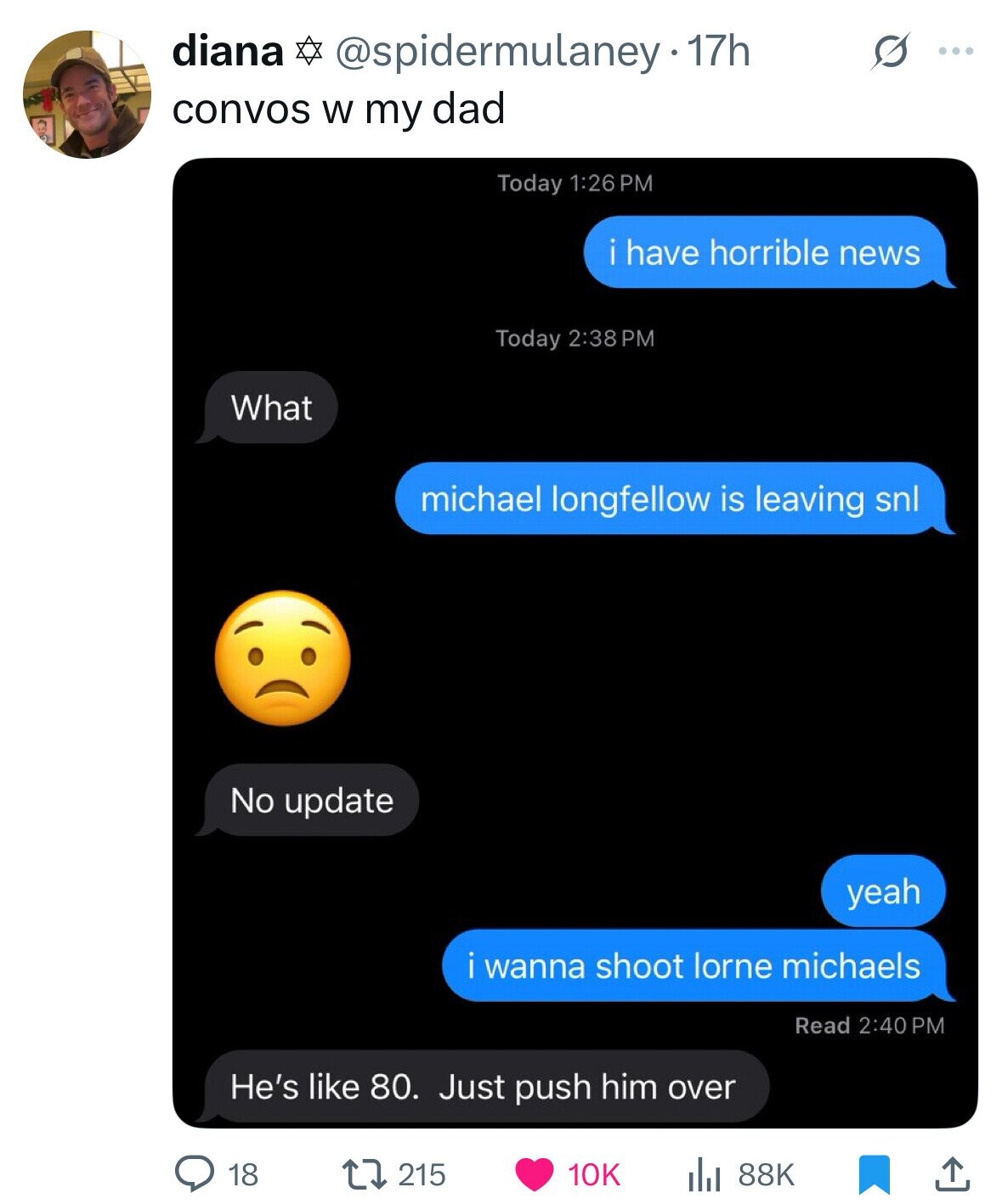 diana @spidermulaney- 17h S ... convos W my dad Today 1:26 PM i have horrible news Today 2:38 PM What michael longfellow is leaving snl No update yeah wanna shoot lorne michaels Read 2:40 PM He's like 80. Just push him over 18 215 10K 88K 