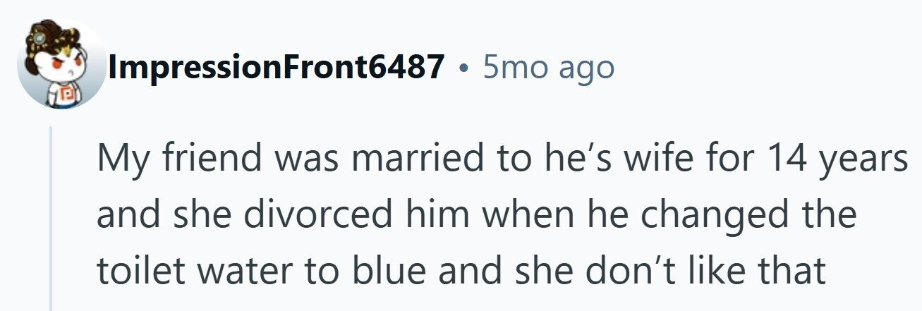 ImpressionFront6487 . 5mo ago My friend was married to he's wife for 14 years and she divorced him when he changed the toilet water to blue and she don't like that 