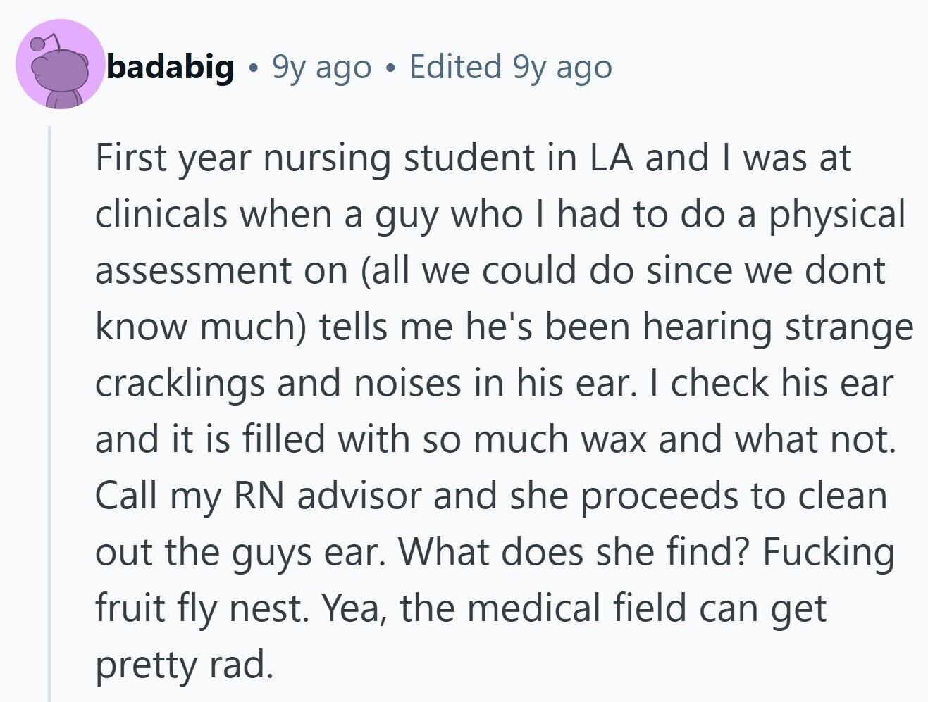 badabig 9y ago Edited 9y ago First year nursing student in LA and I was at clinicals when a guy who I had to do a physical assessment on (all we could do since we dont know much) tells me he's been hearing strange cracklings and noises in his ear. I check his ear and it is filled with so much wax and what not. Call my RN advisor and she proceeds to clean out the guys ear. What does she find? Fucking fruit fly nest. Yea, the medical field can get pretty rad. 