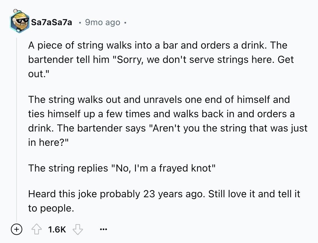 Sa7aSa7a 9mo ago A piece of string walks into a bar and orders a drink. The bartender tell him Sorry, we don't serve strings here. Get out. The string walks out and unravels one end of himself and ties himself up a few times and walks back in and orders a drink. The bartender says Aren't you the string that was just in here? The string replies No, I'm a frayed knot Heard this joke probably 23 years ago. Still love it and tell it to people. + 1.6K ...