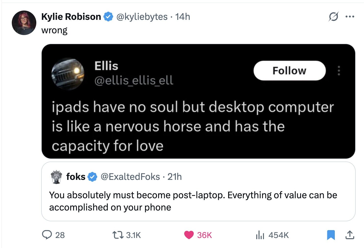 Kylie Robison @kyliebytes 14h ... wrong Ellis Follow @ellis_ellis_ell ipads have no soul but desktop computer is like a nervous horse and has the capacity for love foks @ExaltedFoks 21h You absolutely must become post-laptop. Everything of value can be accomplished on your phone 28 3.1K 36K del 454K 