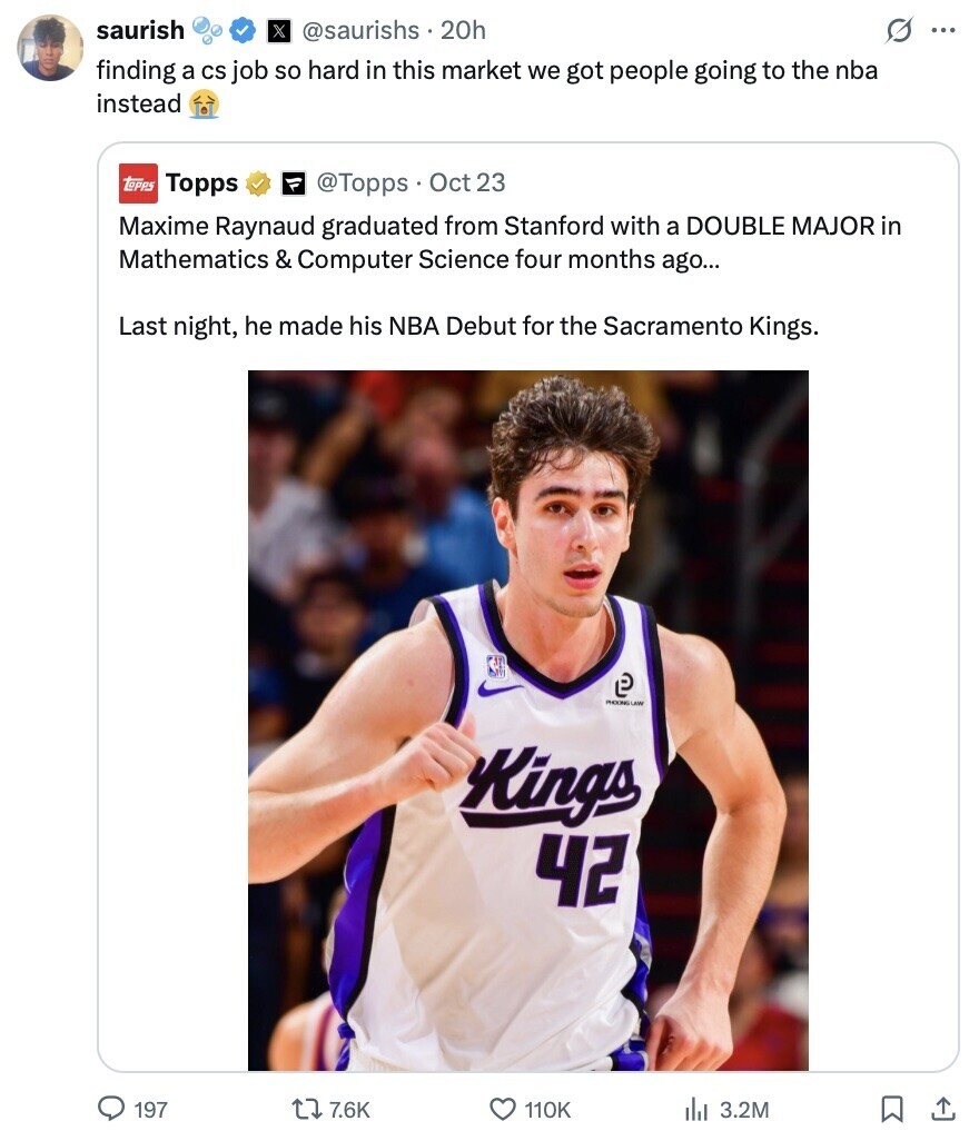 saurish X @saurishs . 20h G ... finding a CS job so hard in this market we got people going to the nba instead topps Topps @Topps Oct 23 Maxime Raynaud graduated from Stanford with a DOUBLE MAJOR in Mathematics & Computer Science four months ago... Last night, he made his NBA Debut for the Sacramento Kings. P PHOONG LAW Kings 42 197 7.6K 110K del 3.2M 