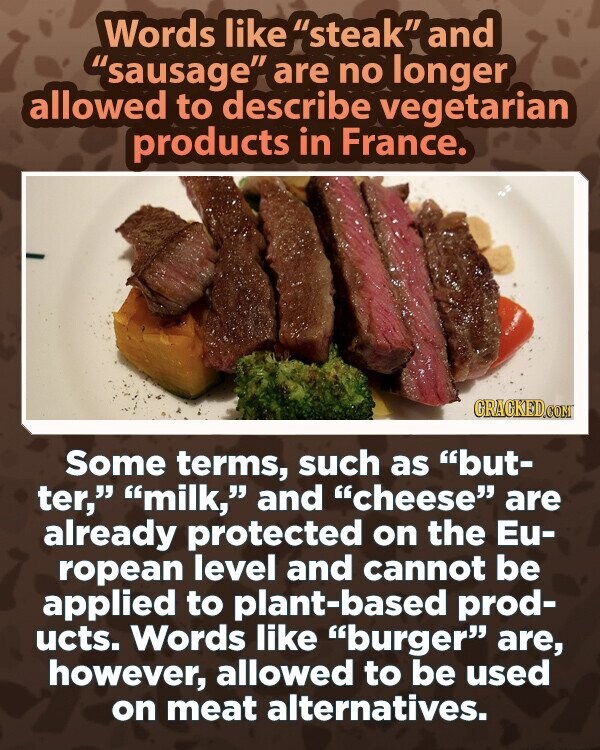 Words like steak and sausage are no longer allowed to describe vegetarian products in France. GRAGKED.COM Some terms, such as but- ter, milk, and cheese are already protected on the Eu- ropean level and cannot be applied to plant-based prod- ucts. Words like burger are, however, allowed to be used on meat alternatives.