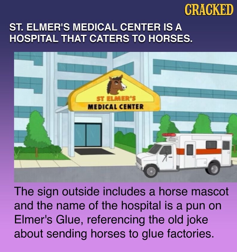 CRACKED ST. ELMER'S MEDICAL CENTER IS A HOSPITAL THAT CATERS TO HORSES. ST ELMER'S MEDICAL CENTER The sign outside includes a horse mascot and the name of the hospital is a pun on Elmer's Glue, referencing the old joke about sending horses to glue factories.