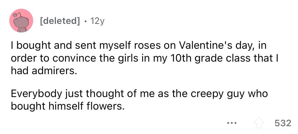 12y I bought and sent myself roses on Valentine's day, in order to convince the girls in my 10th grade class that I had admirers. Everybody just thought of me as the creepy guy who bought himself flowers. ... 532