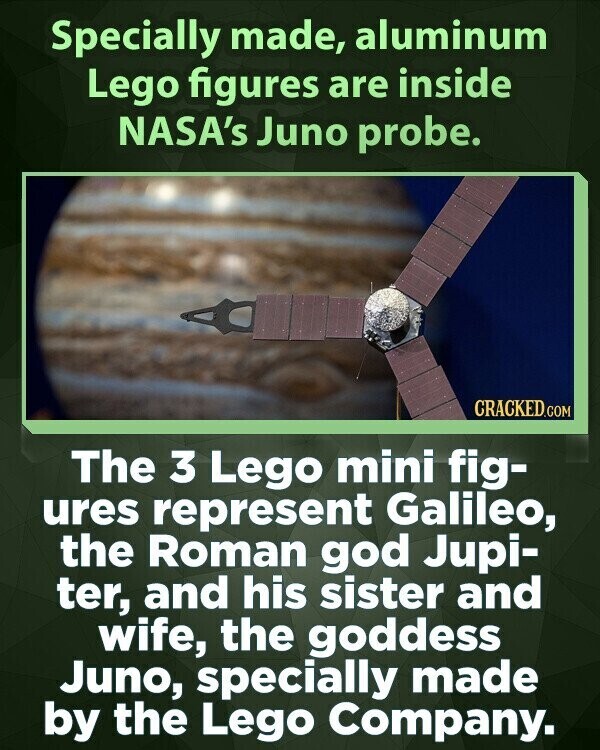 Specially made, aluminum Lego figures are inside NASA's Juno probe. CRACKED.COM The 3 Lego mini fig- ures represent Galileo, the Roman god Jupi- ter, and his sister and wife, the goddess Juno, specially made by the Lego Company.