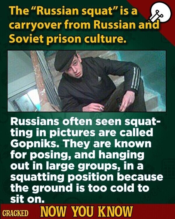 The Russian squat is a carryover from Russian and Soviet prison culture. Russians often seen squat- ting in pictures are called Gopniks. They are known for posing, and hanging out in large groups, in a squatting position because the ground is too cold to sit on. CRACKED NOW YOU KNOW