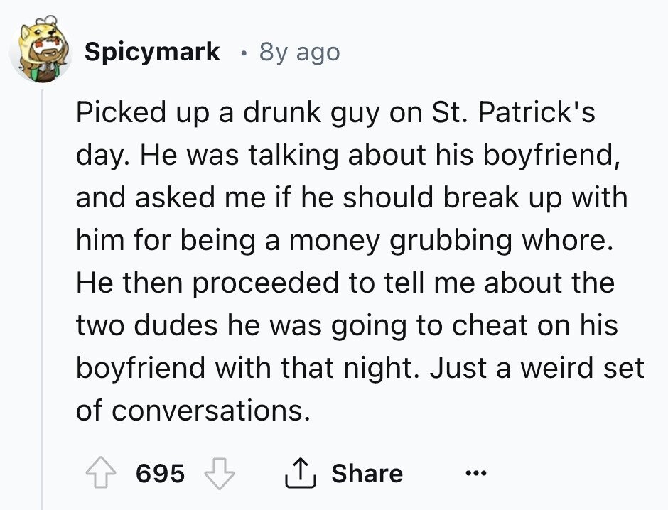 Spicymark 0 8y ago Picked up a drunk guy on St. Patrick's day. Не was talking about his boyfriend, and asked me if he should break up with him for being a money grubbing whore. Не then proceeded to tell me about the two dudes he was going to cheat on his boyfriend with that night. Just a weird set of conversations. Share 695 ... 