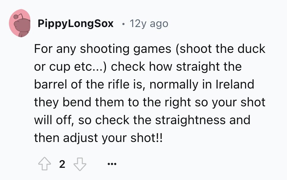 PippyLongSox e 12y ago For any shooting games (shoot the duck or cup etc...) check how straight the barrel of the rifle is, normally in Ireland they bend them to the right so your shot will off, so check the straightness and then adjust your shot!! 2 ... 