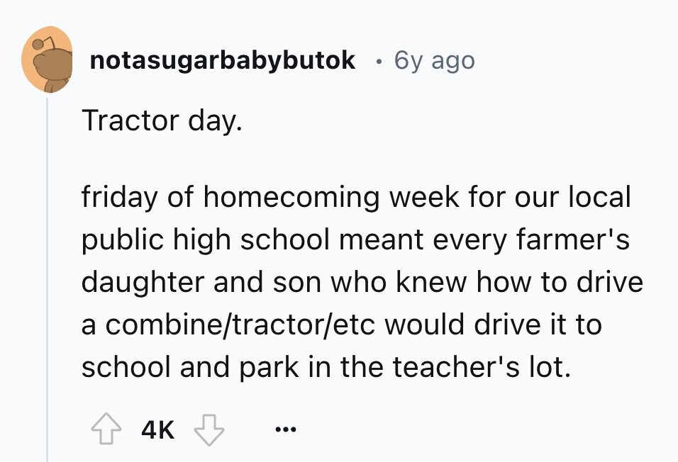 notasugarbabybutok . 6y ago Tractor day. friday of homecoming week for our local public high school meant every farmer's daughter and son who knew how to drive a combine/tractor/etc would drive it to school and park in the teacher's lot. 4K ... 