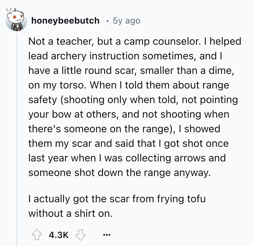 honeybeebutch 5y ago Not a teacher, but a camp counselor. I helped lead archery instruction sometimes, and I have a little round scar, smaller than a dime, on my torso. When I told them about range safety (shooting only when told, not pointing your bow at others, and not shooting when there's someone on the range), I showed them my scar and said that I got shot once last year when I was collecting arrows and someone shot down the range anyway. I actually got the scar from frying tofu without a shirt on. 4.3K ...