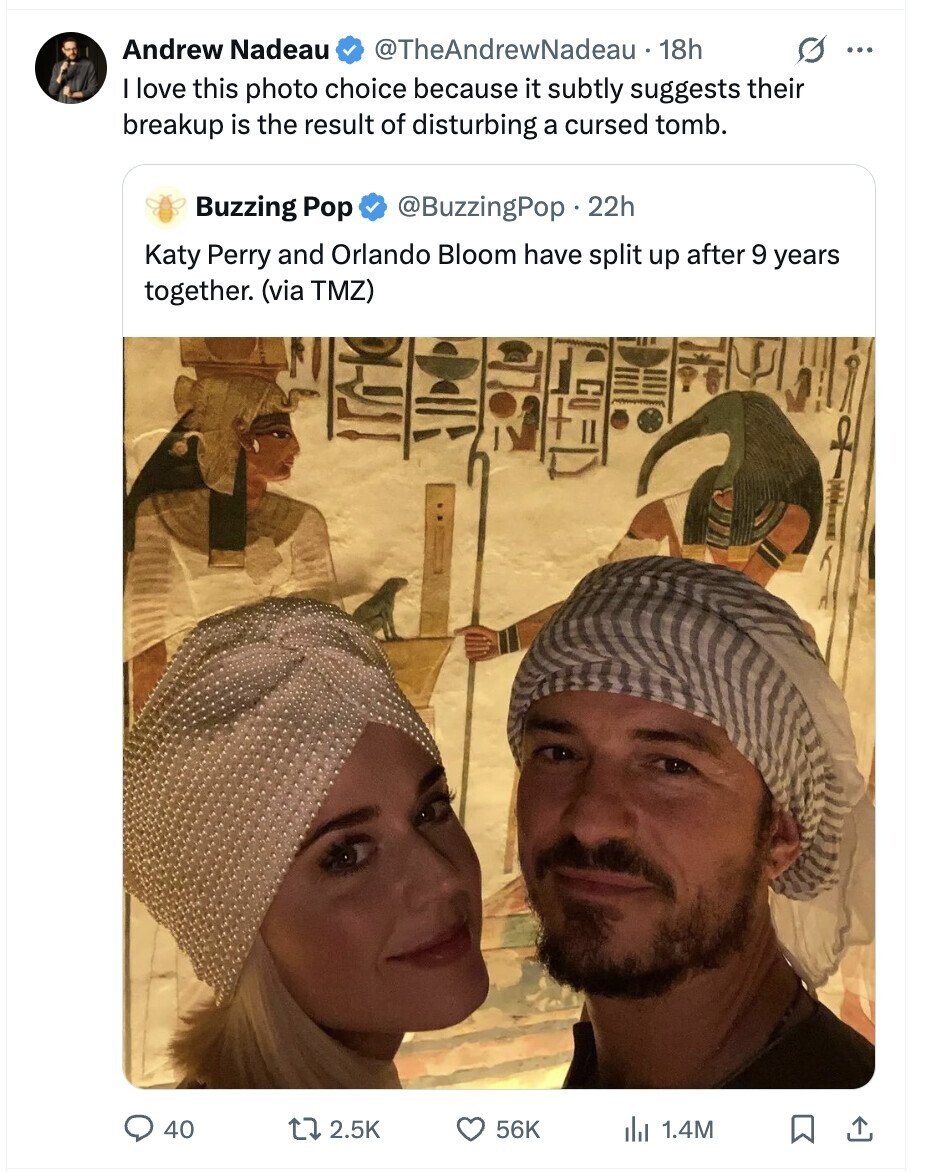 Andrew Nadeau @TheAndrewNadeau 18h G ... I love this photo choice because it subtly suggests their breakup is the result of disturbing a cursed tomb. Buzzing Pop @BuzzingPop. 22h Katy Perry and Orlando Bloom have split up after 9 years together. (via TMZ) 40 2.5K 56K del 1.4M