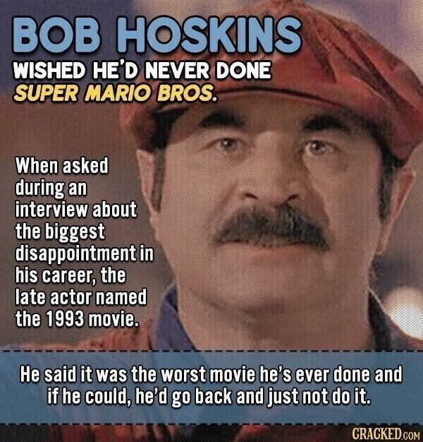 BOB HOSKINS WISHED HE'D NEVER DONE SUPER MARIO BROS. When asked during an interview about the biggest disappointment in his career, the late actor named the 1993 movie. Не said it was the worst movie he's ever done and if he could, he'd go back and just not do it. CRACKED.COM