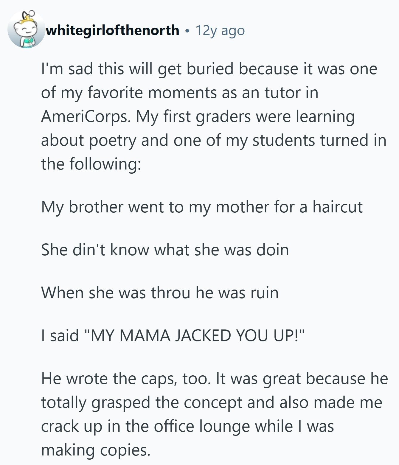 whitegirlofthenorth 12y ago I'm sad this will get buried because it was one of my favorite moments as an tutor in AmeriCorps. My first graders were learning about poetry and one of my students turned in the following: My brother went to my mother for a haircut She din't know what she was doin When she was throu he was ruin I said MY МАМА JACKED YOU UP! Не wrote the caps, too. It was great because he totally grasped the concept and also made me crack up in the office lounge while I was making copies.