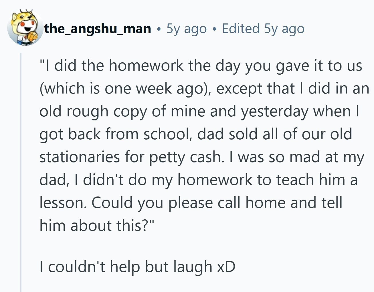 the_angshu_man L 5y ago Edited 5y ago I did the homework the day you gave it to us (which is one week ago), except that I did in an old rough copy of mine and yesterday when I got back from school, dad sold all of our old stationaries for petty cash. I was so mad at my dad, I didn't do my homework to teach him a lesson. Could you please call home and tell him about this? I couldn't help but laugh xD 
