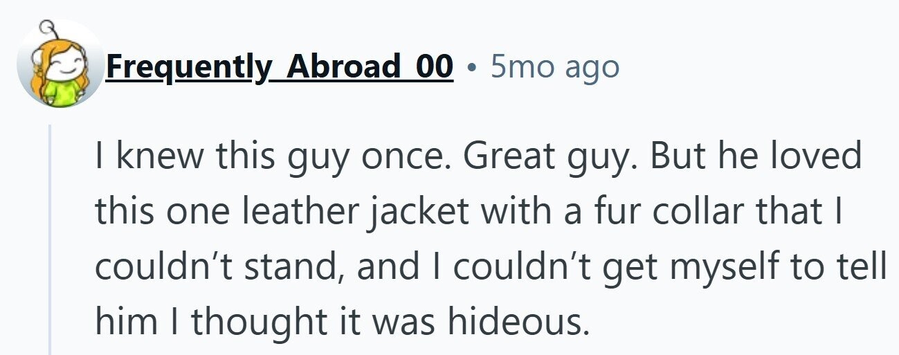 Frequently Abroad 00 . 5mo ago I knew this guy once. Great guy. But he loved this one leather jacket with a fur collar that I couldn't stand, and I couldn't get myself to tell him | thought it was hideous. 