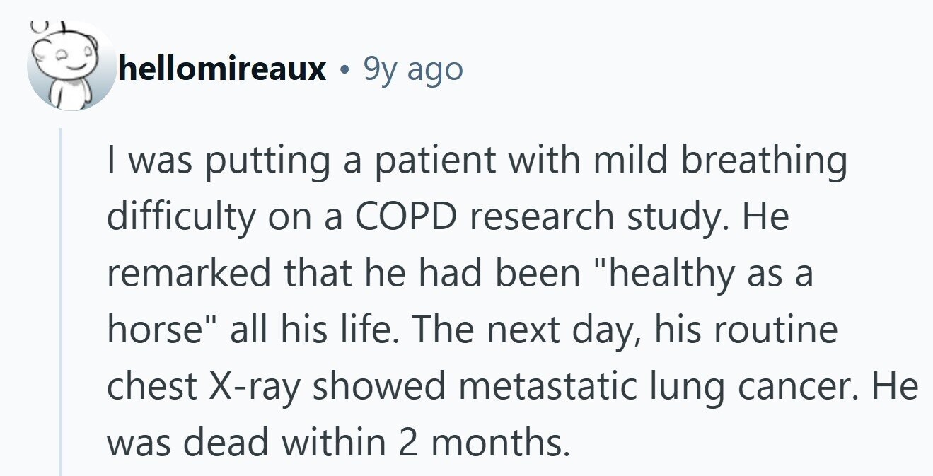 hellomireaux 9y ago I was putting a patient with mild breathing difficulty on a COPD research study. Не remarked that he had been healthy as a horse all his life. The next day, his routine chest X-ray showed metastatic lung cancer. Не was dead within 2 months. 