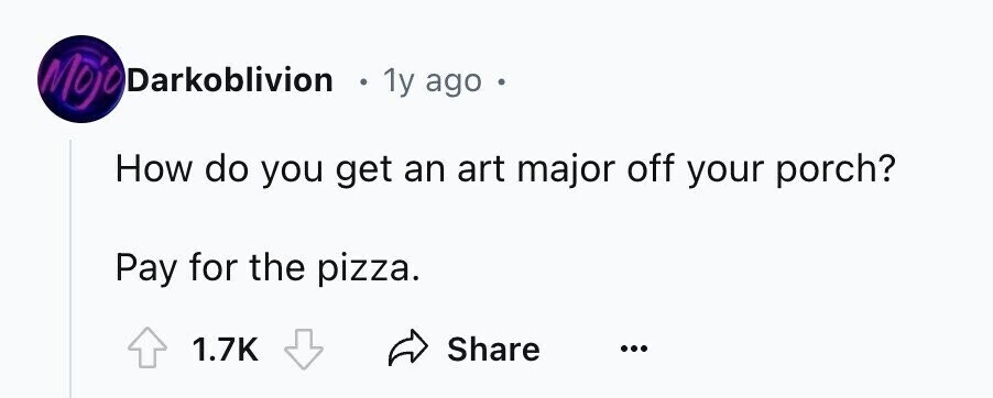 Mojo Darkoblivion e 1y ago How do you get an art major off your porch? Pay for the pizza. 1.7K Share ...